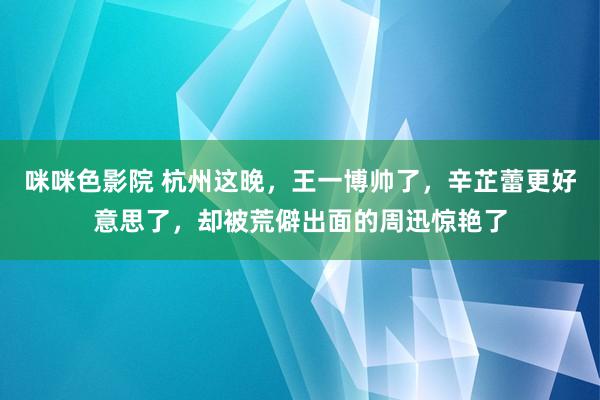 咪咪色影院 杭州这晚，王一博帅了，辛芷蕾更好意思了，却被荒僻出面的周迅惊艳了