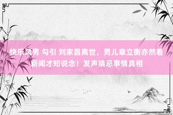 快乐风男 勾引 刘家昌离世，男儿章立衡亦然看新闻才知说念！发声猜忌事情真相