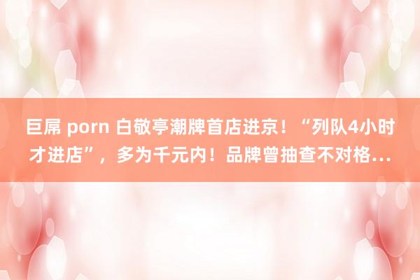 巨屌 porn 白敬亭潮牌首店进京！“列队4小时才进店”，多为千元内！品牌曾抽查不对格…