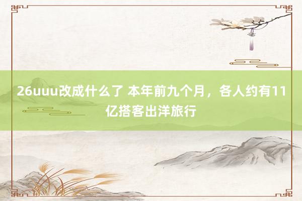 26uuu改成什么了 本年前九个月，各人约有11亿搭客出洋旅行
