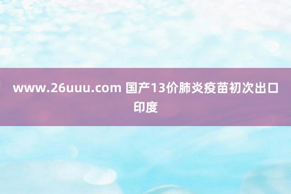 www.26uuu.com 国产13价肺炎疫苗初次出口印度