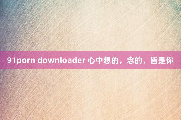 91porn downloader 心中想的，念的，皆是你