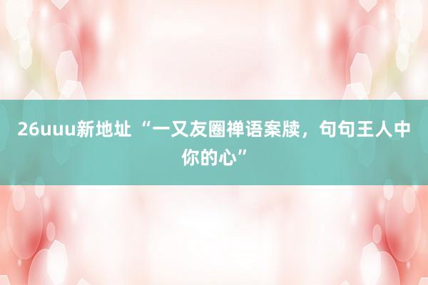 26uuu新地址 “一又友圈禅语案牍，句句王人中你的心”