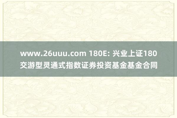 www.26uuu.com 180E: 兴业上证180交游型灵通式指数证券投资基金基金合同