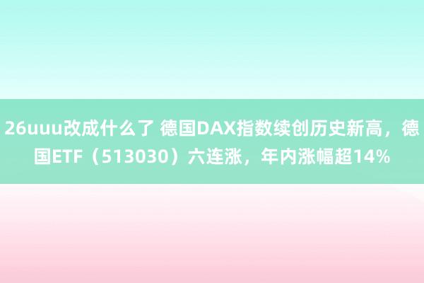 26uuu改成什么了 德国DAX指数续创历史新高，德国ETF（513030）六连涨，年内涨幅超14%