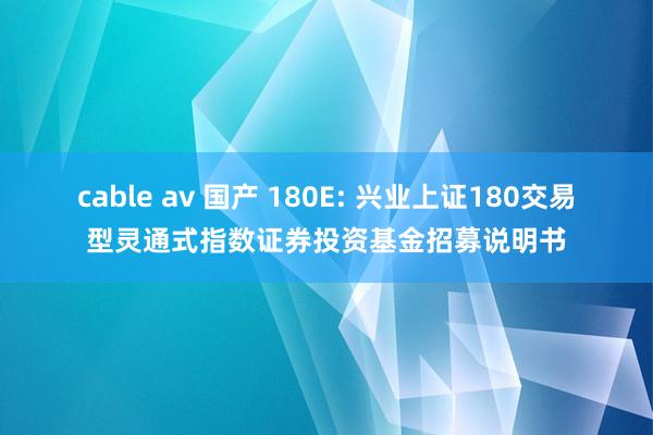 cable av 国产 180E: 兴业上证180交易型灵通式指数证券投资基金招募说明书