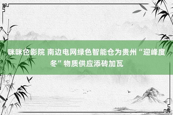 咪咪色影院 南边电网绿色智能仓为贵州“迎峰度冬”物质供应添砖加瓦