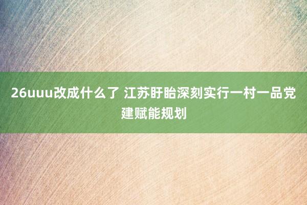 26uuu改成什么了 江苏盱眙深刻实行一村一品党建赋能规划