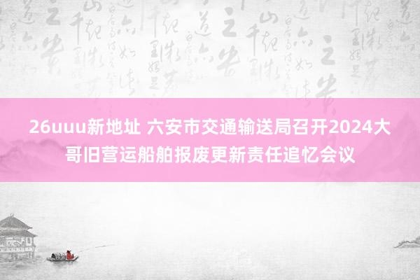 26uuu新地址 六安市交通输送局召开2024大哥旧营运船舶报废更新责任追忆会议