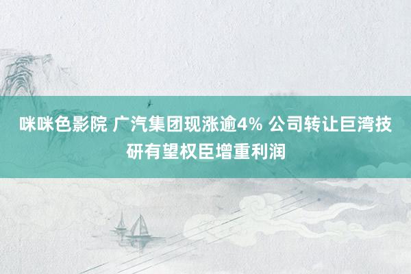咪咪色影院 广汽集团现涨逾4% 公司转让巨湾技研有望权臣增重利润