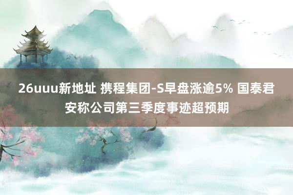 26uuu新地址 携程集团-S早盘涨逾5% 国泰君安称公司第三季度事迹超预期