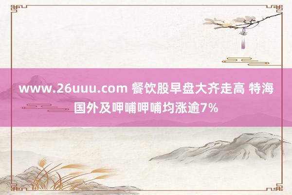 www.26uuu.com 餐饮股早盘大齐走高 特海国外及呷哺呷哺均涨逾7%