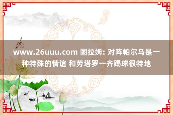 www.26uuu.com 图拉姆: 对阵帕尔马是一种特殊的情谊 和劳塔罗一齐踢球很特地