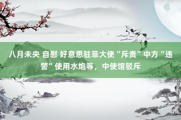 八月未央 自慰 好意思驻菲大使“斥责”中方“违警”使用水炮等，中使馆驳斥