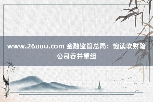 www.26uuu.com 金融监管总局：饱读吹财险公司吞并重组