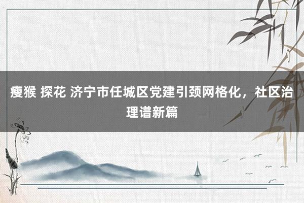 瘦猴 探花 济宁市任城区党建引颈网格化，社区治理谱新篇