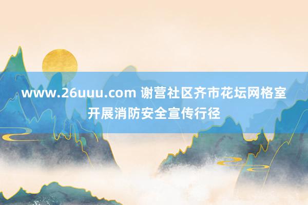 www.26uuu.com 谢营社区齐市花坛网格室开展消防安全宣传行径