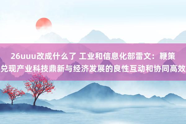 26uuu改成什么了 工业和信息化部雷文：鞭策兑现产业科技鼎新与经济发展的良性互动和协同高效