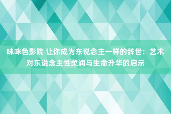 咪咪色影院 让你成为东说念主一样的辞世：艺术对东说念主性柔润与生命升华的启示