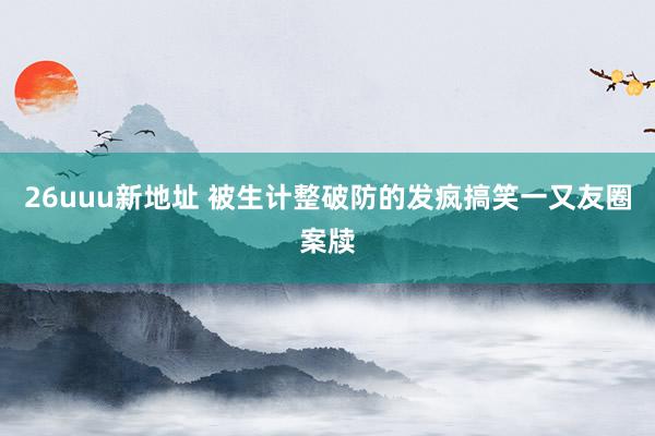 26uuu新地址 被生计整破防的发疯搞笑一又友圈案牍
