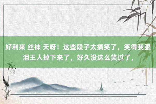 好利来 丝袜 天呀！这些段子太搞笑了，笑得我眼泪王人掉下来了，好久没这么笑过了，