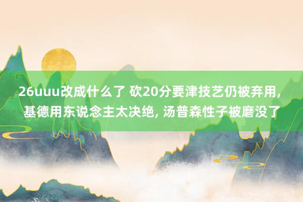 26uuu改成什么了 砍20分要津技艺仍被弃用, 基德用东说念主太决绝, 汤普森性子被磨没了