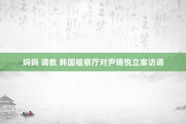 妈妈 调教 韩国稽察厅对尹锡悦立案访谒