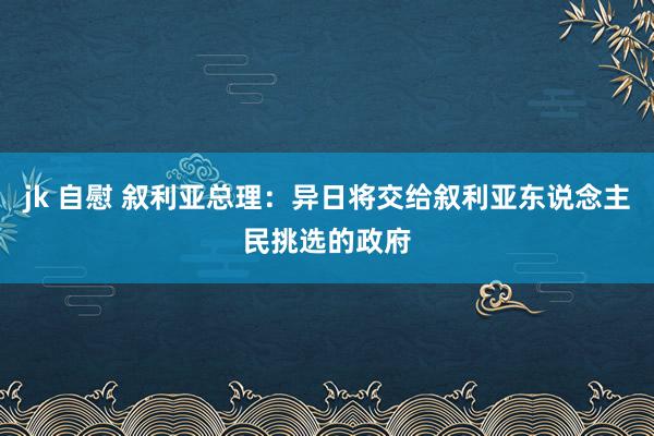 jk 自慰 叙利亚总理：异日将交给叙利亚东说念主民挑选的政府