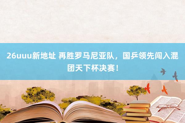 26uuu新地址 再胜罗马尼亚队，国乒领先闯入混团天下杯决赛！
