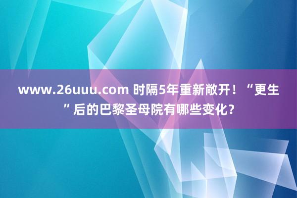 www.26uuu.com 时隔5年重新敞开！“更生”后的巴黎圣母院有哪些变化？