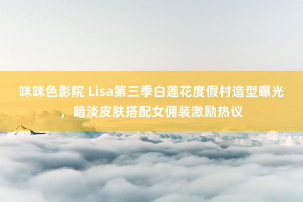 咪咪色影院 Lisa第三季白莲花度假村造型曝光，暗淡皮肤搭配女佣装激励热议