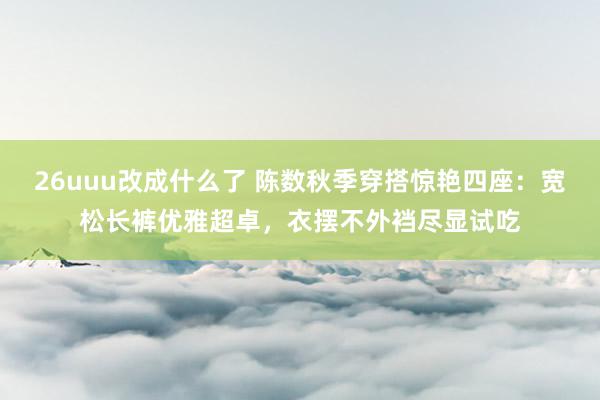 26uuu改成什么了 陈数秋季穿搭惊艳四座：宽松长裤优雅超卓，衣摆不外裆尽显试吃