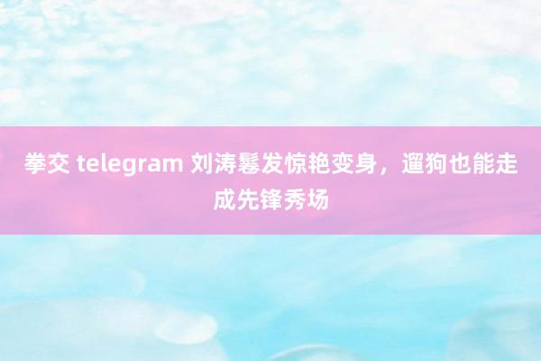 拳交 telegram 刘涛鬈发惊艳变身，遛狗也能走成先锋秀场