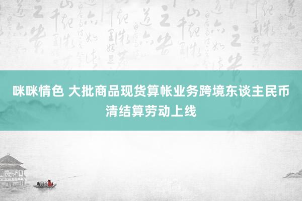 咪咪情色 大批商品现货算帐业务跨境东谈主民币清结算劳动上线