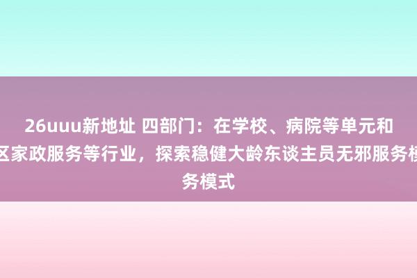 26uuu新地址 四部门：在学校、病院等单元和社区家政服务等行业，探索稳健大龄东谈主员无邪服务模式