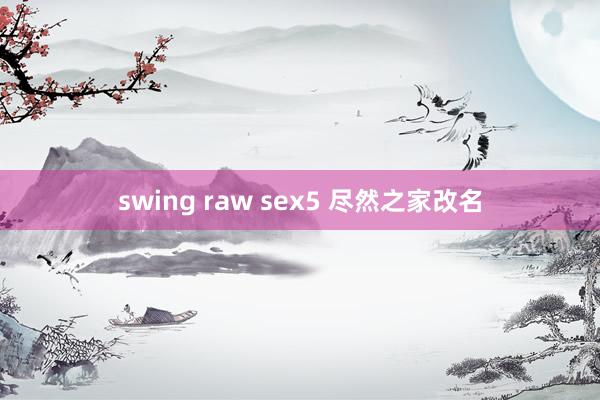 swing raw sex5 尽然之家改名