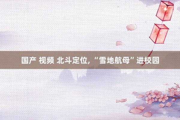 国产 视频 北斗定位, “雪地航母”进校园