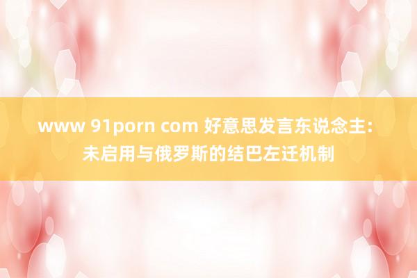 www 91porn com 好意思发言东说念主: 未启用与俄罗斯的结巴左迁机制