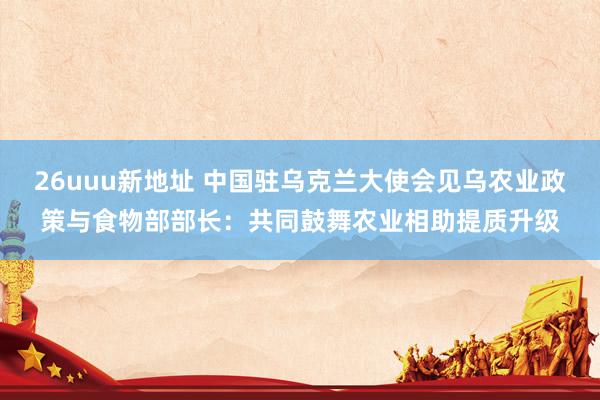 26uuu新地址 中国驻乌克兰大使会见乌农业政策与食物部部长：共同鼓舞农业相助提质升级