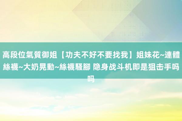 高段位氣質御姐【功夫不好不要找我】姐妹花~連體絲襪~大奶晃動~絲襪騷腳 隐身战斗机即是狙击手吗