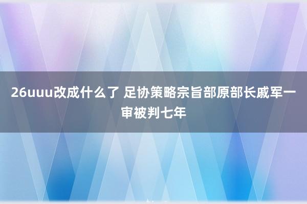 26uuu改成什么了 足协策略宗旨部原部长戚军一审被判七年