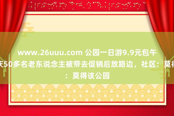 www.26uuu.com 公园一日游9.9元包午餐？重庆50多名老东说念主被带去促销后放路边，社区：莫得该公园