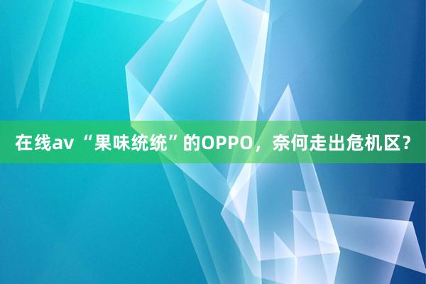 在线av “果味统统”的OPPO，奈何走出危机区？