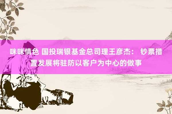 咪咪情色 国投瑞银基金总司理王彦杰： 钞票措置发展将驻防以客户为中心的做事