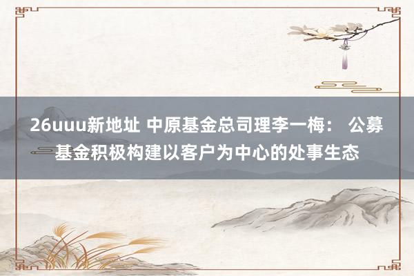 26uuu新地址 中原基金总司理李一梅： 公募基金积极构建以客户为中心的处事生态