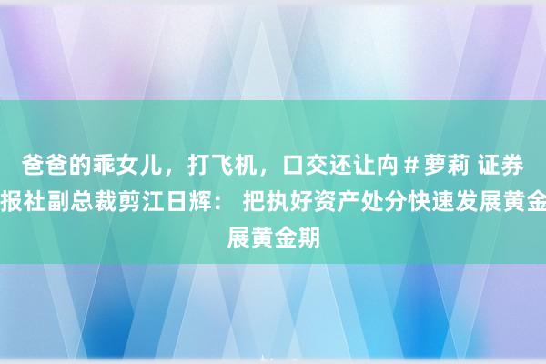 爸爸的乖女儿，打飞机，口交还让禸＃萝莉 证券时报社副总裁剪江日辉： 把执好资产处分快速发展黄金期