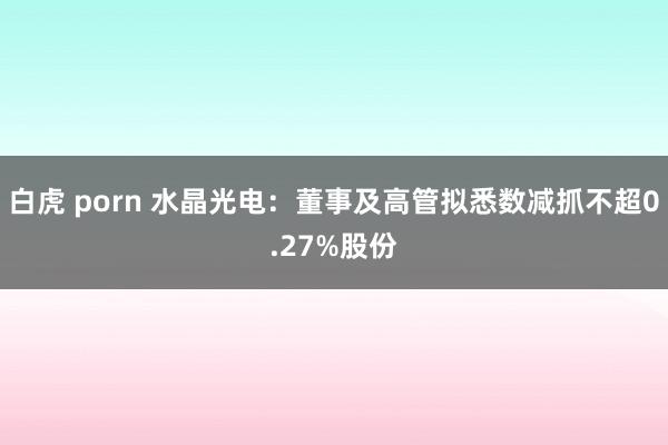 白虎 porn 水晶光电：董事及高管拟悉数减抓不超0.27%股份