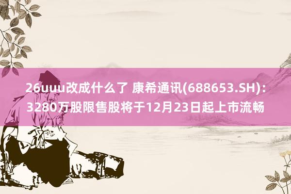 26uuu改成什么了 康希通讯(688653.SH)：3280万股限售股将于12月23日起上市流畅