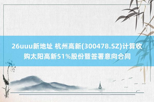 26uuu新地址 杭州高新(300478.SZ)计算收购太阳高新51%股份暨签署意向合同