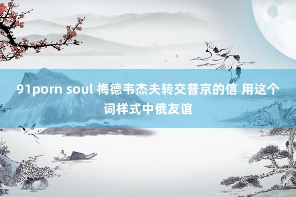 91porn soul 梅德韦杰夫转交普京的信 用这个词样式中俄友谊